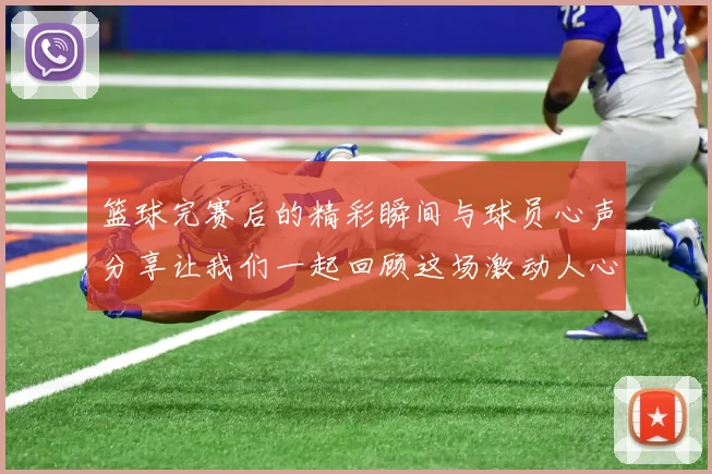 篮球完赛后的精彩瞬间与球员心声分享让我们一起回顾这场激动人心的比赛历程