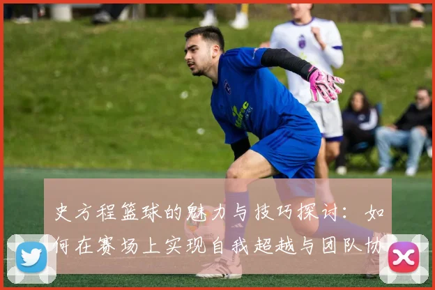 史方程篮球的魅力与技巧探讨：如何在赛场上实现自我超越与团队协作