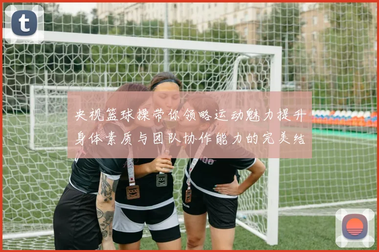 央视篮球操带你领略运动魅力提升身体素质与团队协作能力的完美结合