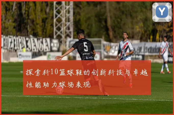 探索科10篮球鞋的创新科技与卓越性能助力球场表现