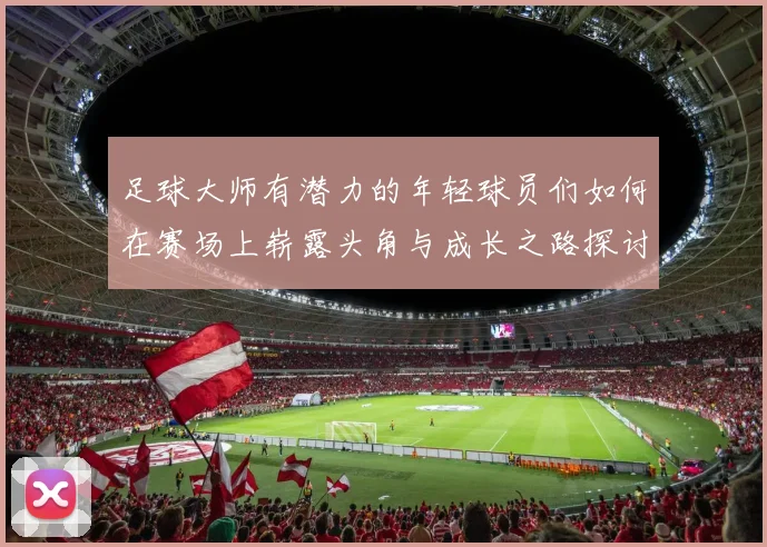 足球大师有潜力的年轻球员们如何在赛场上崭露头角与成长之路探讨