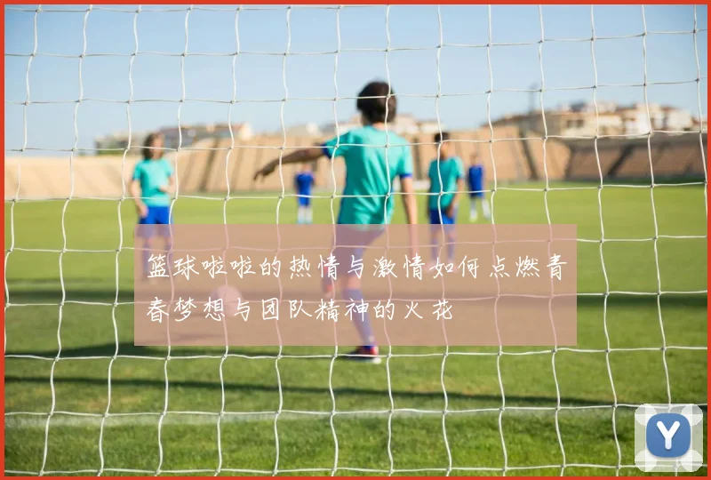 篮球啦啦的热情与激情如何点燃青春梦想与团队精神的火花