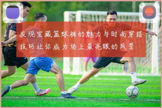 发现宝藏篮球裤的魅力与时尚穿搭技巧让你成为场上最亮眼的风景