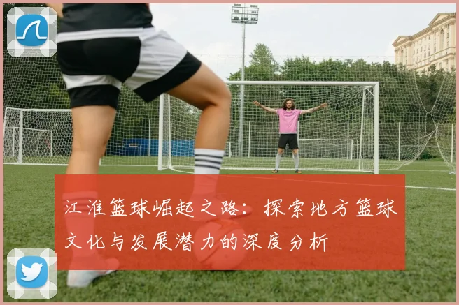 江淮篮球崛起之路：探索地方篮球文化与发展潜力的深度分析
