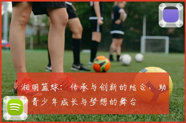 湘明篮球：传承与创新的结合，助力青少年成长与梦想的舞台