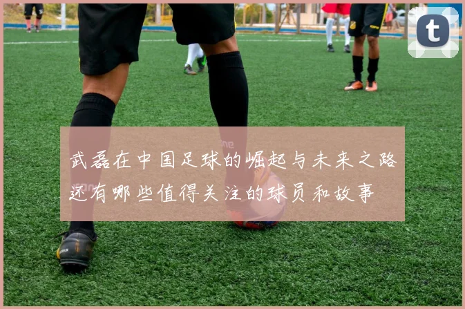武磊在中国足球的崛起与未来之路还有哪些值得关注的球员和故事