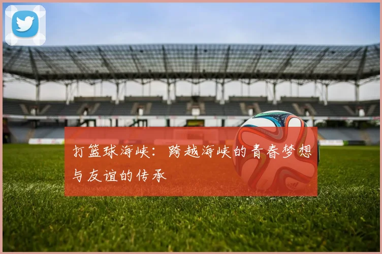 打篮球海峡：跨越海峡的青春梦想与友谊的传承