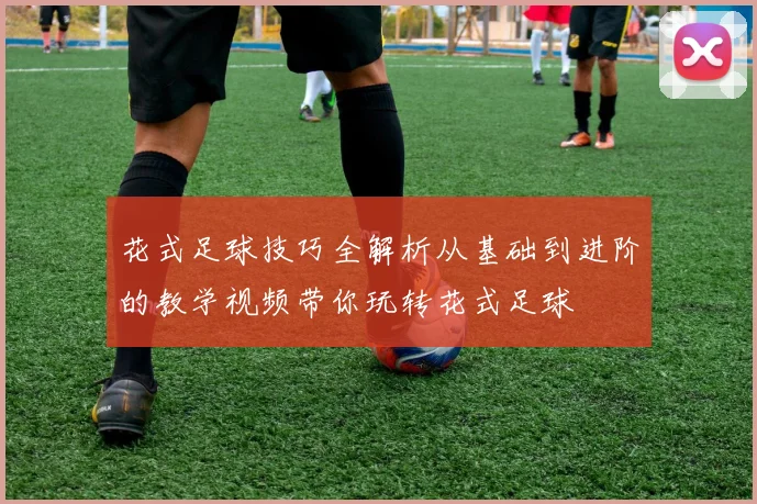 花式足球技巧全解析从基础到进阶的教学视频带你玩转花式足球