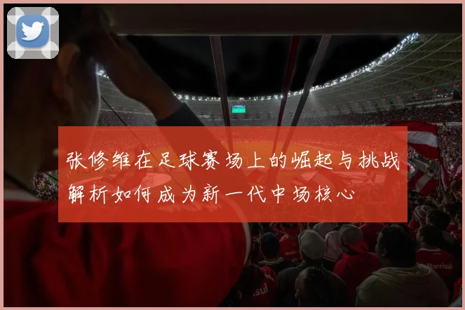 张修维在足球赛场上的崛起与挑战解析如何成为新一代中场核心