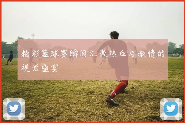 精彩篮球赛瞬间汇聚热血与激情的视觉盛宴