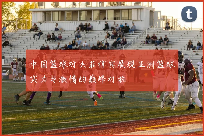 中国篮球对决菲律宾展现亚洲篮球实力与激情的巅峰对抗