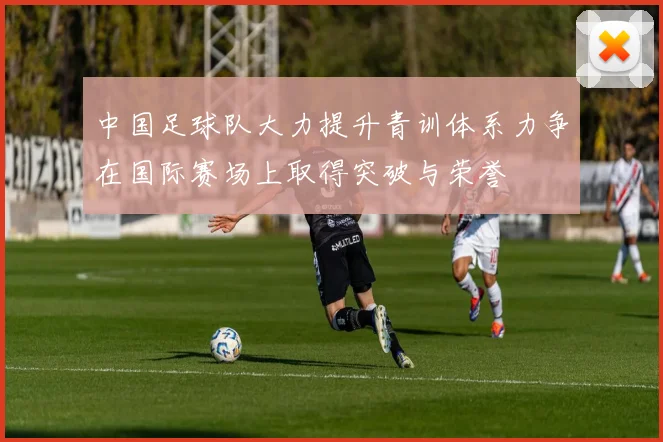 中国足球队大力提升青训体系力争在国际赛场上取得突破与荣誉