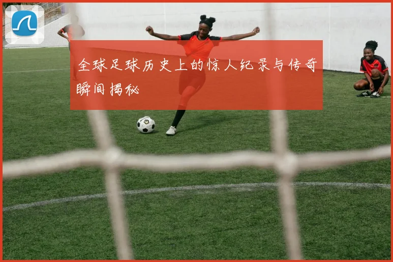 全球足球历史上的惊人纪录与传奇瞬间揭秘