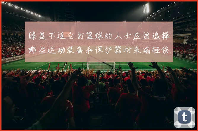 膝盖不适合打篮球的人士应该选择哪些运动装备和保护器材来减轻伤害风险