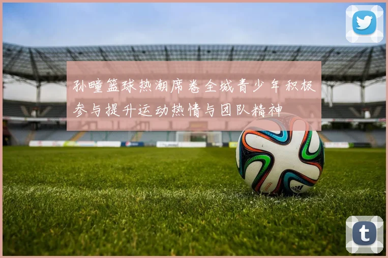 孙疃篮球热潮席卷全城青少年积极参与提升运动热情与团队精神