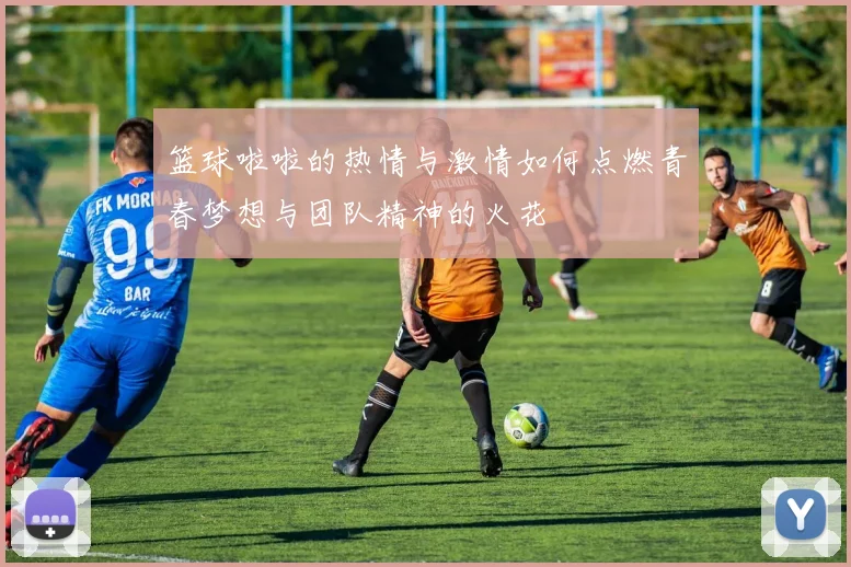 篮球啦啦的热情与激情如何点燃青春梦想与团队精神的火花